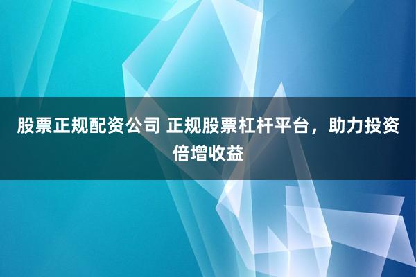 股票正规配资公司 正规股票杠杆平台，助力投资倍增收益