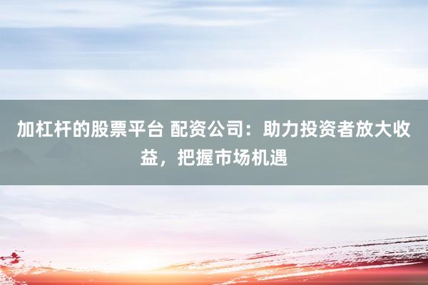 加杠杆的股票平台 配资公司：助力投资者放大收益，把握市场机遇