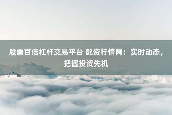 股票百倍杠杆交易平台 配资行情网：实时动态，把握投资先机