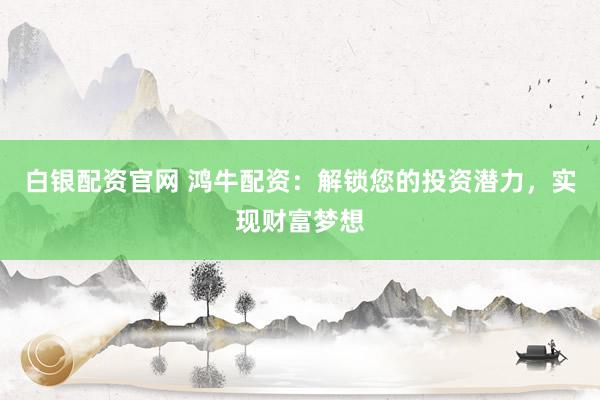 白银配资官网 鸿牛配资：解锁您的投资潜力，实现财富梦想