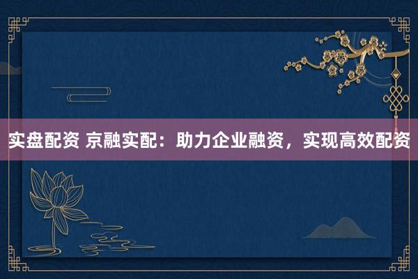 实盘配资 京融实配：助力企业融资，实现高效配资