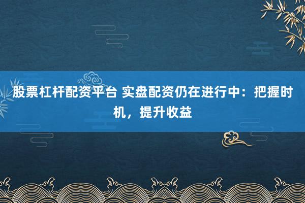 股票杠杆配资平台 实盘配资仍在进行中：把握时机，提升收益