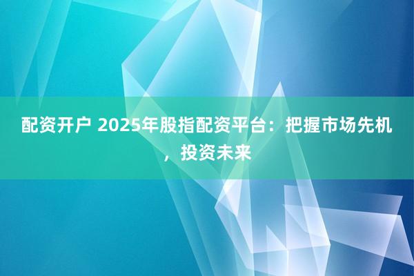 配资开户 2025年股指配资平台：把握市场先机，投资未来
