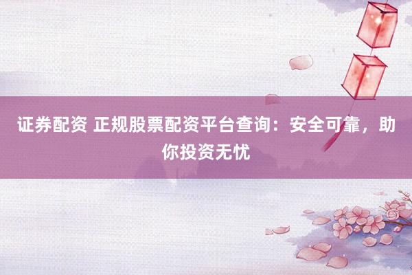 证券配资 正规股票配资平台查询：安全可靠，助你投资无忧