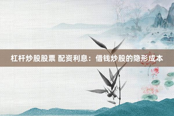 杠杆炒股股票 配资利息：借钱炒股的隐形成本