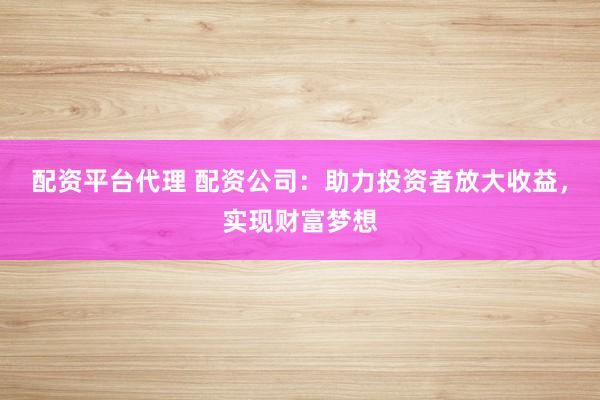 配资平台代理 配资公司：助力投资者放大收益，实现财富梦想