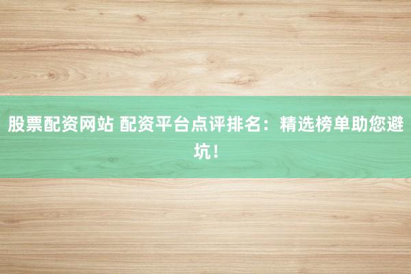 股票配资网站 配资平台点评排名：精选榜单助您避坑！