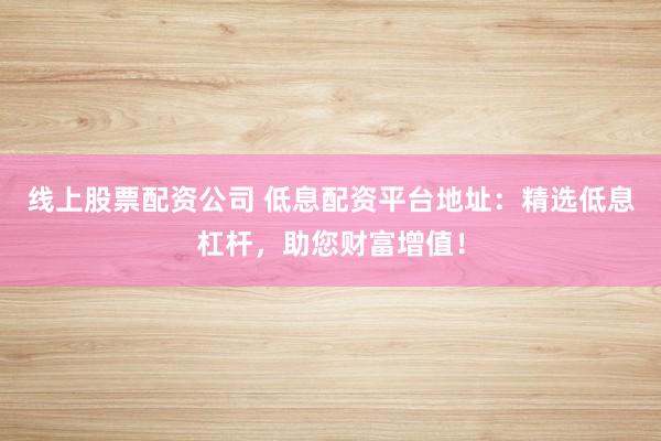 线上股票配资公司 低息配资平台地址：精选低息杠杆，助您财富增值！