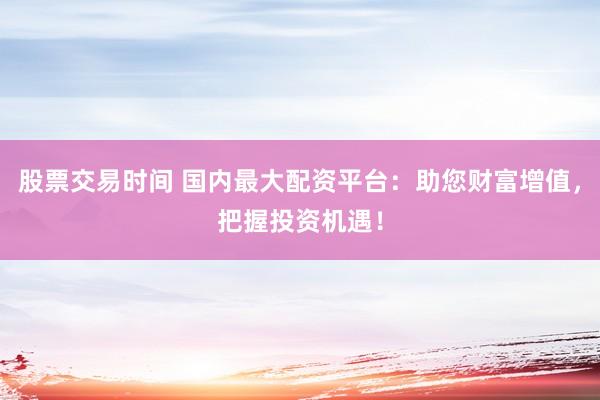 股票交易时间 国内最大配资平台：助您财富增值，把握投资机遇！