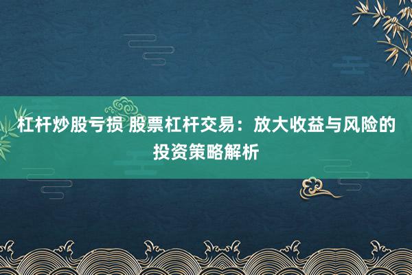 杠杆炒股亏损 股票杠杆交易：放大收益与风险的投资策略解析