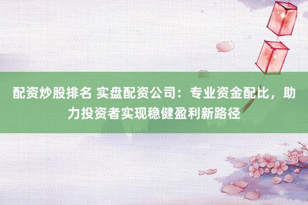 配资炒股排名 实盘配资公司：专业资金配比，助力投资者实现稳健盈利新路径