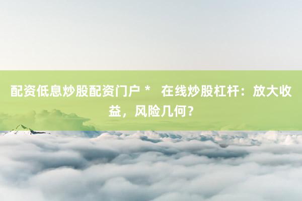 配资低息炒股配资门户 *   在线炒股杠杆：放大收益，风险几何？