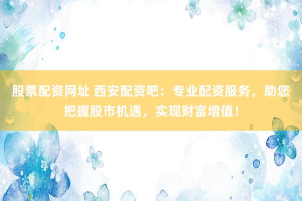 股票配资网址 西安配资吧：专业配资服务，助您把握股市机遇，实现财富增值！