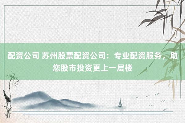 配资公司 苏州股票配资公司：专业配资服务，助您股市投资更上一层楼