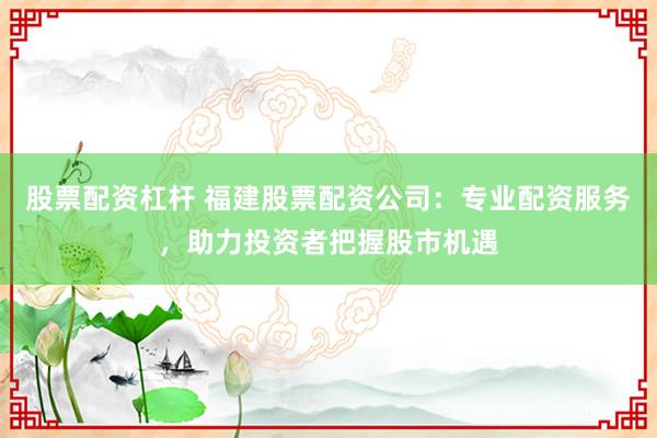 股票配资杠杆 福建股票配资公司：专业配资服务，助力投资者把握股市机遇