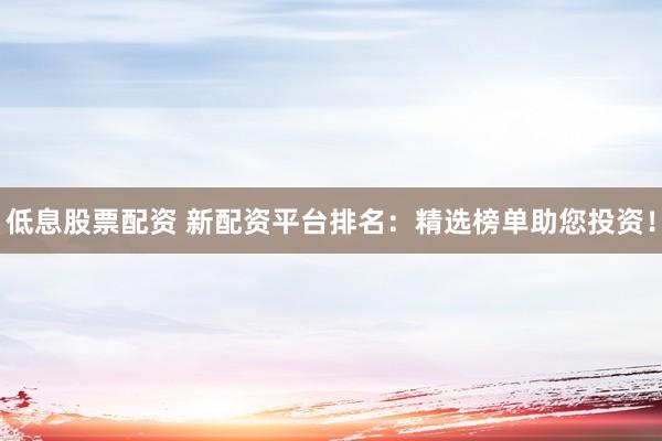 低息股票配资 新配资平台排名：精选榜单助您投资！