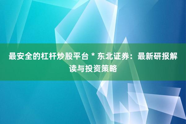 最安全的杠杆炒股平台 * 东北证券：最新研报解读与投资策略