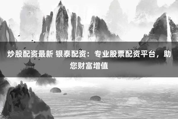 炒股配资最新 银泰配资：专业股票配资平台，助您财富增值