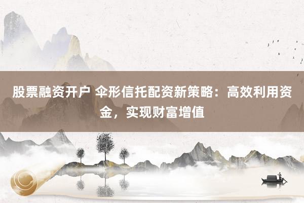 股票融资开户 伞形信托配资新策略：高效利用资金，实现财富增值