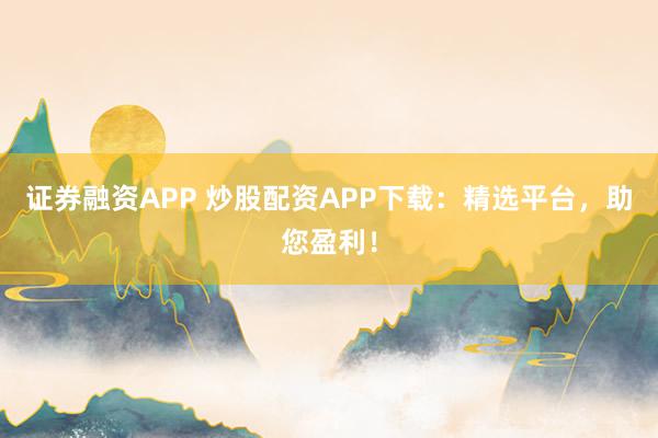 证券融资APP 炒股配资APP下载：精选平台，助您盈利！