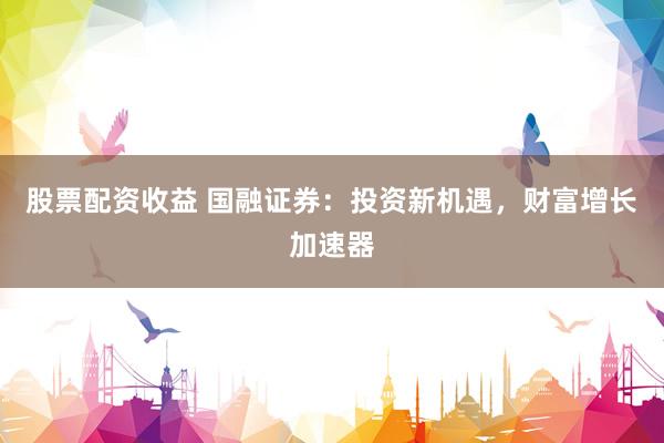 股票配资收益 国融证券：投资新机遇，财富增长加速器