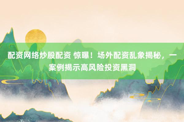 配资网络炒股配资 惊曝！场外配资乱象揭秘，一案例揭示高风险投资黑洞