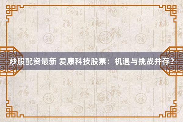 炒股配资最新 爱康科技股票：机遇与挑战并存？