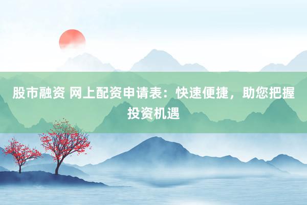 股市融资 网上配资申请表：快速便捷，助您把握投资机遇