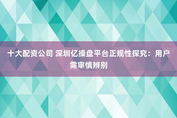 十大配资公司 深圳亿操盘平台正规性探究：用户需审慎辨别