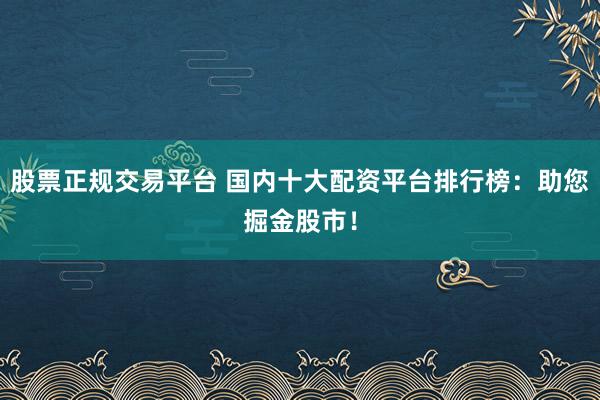 股票正规交易平台 国内十大配资平台排行榜：助您掘金股市！