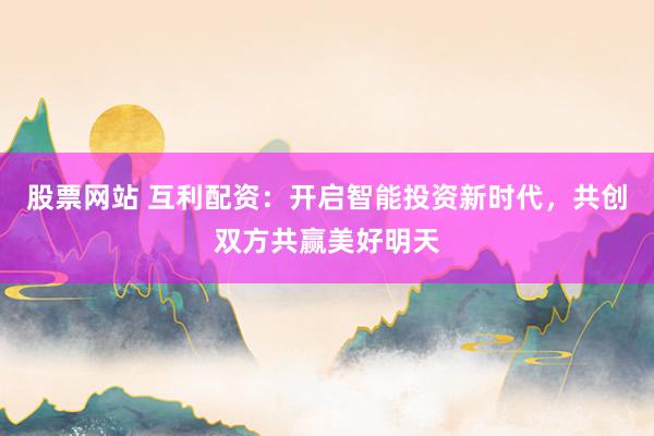 股票网站 互利配资：开启智能投资新时代，共创双方共赢美好明天