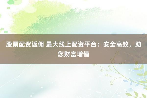 股票配资返佣 最大线上配资平台：安全高效，助您财富增值