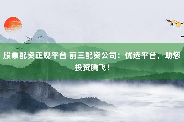 股票配资正规平台 前三配资公司：优选平台，助您投资腾飞！