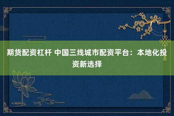 期货配资杠杆 中国三线城市配资平台：本地化投资新选择