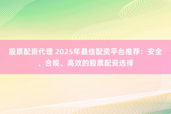 股票配资代理 2025年最佳配资平台推荐：安全、合规、高效的股票配资选择