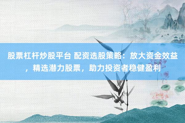 股票杠杆炒股平台 配资选股策略：放大资金效益，精选潜力股票，助力投资者稳健盈利
