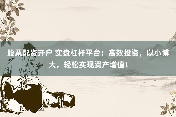 股票配资开户 实盘杠杆平台：高效投资，以小博大，轻松实现资产增值！