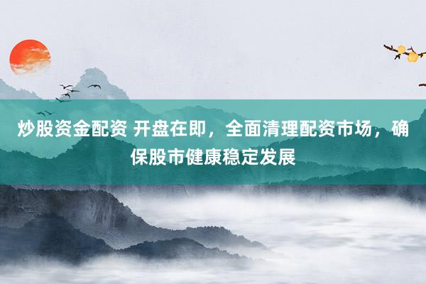 炒股资金配资 开盘在即，全面清理配资市场，确保股市健康稳定发展