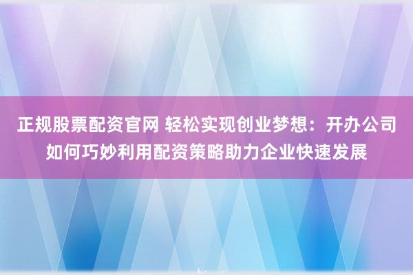 正规股票配资官网 轻松实现创业梦想：开办公司如何巧妙利用配资策略助力企业快速发展