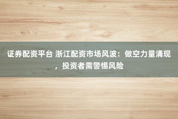 证券配资平台 浙江配资市场风波：做空力量涌现，投资者需警惕风险