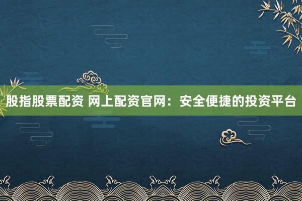 股指股票配资 网上配资官网：安全便捷的投资平台