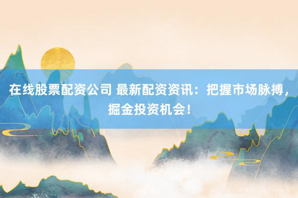 在线股票配资公司 最新配资资讯：把握市场脉搏，掘金投资机会！