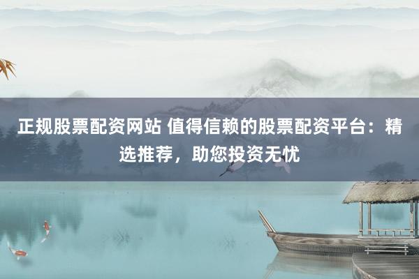正规股票配资网站 值得信赖的股票配资平台：精选推荐，助您投资无忧