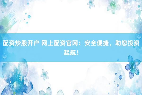 配资炒股开户 网上配资官网：安全便捷，助您投资起航！