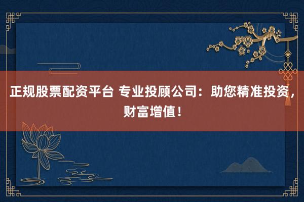 正规股票配资平台 专业投顾公司：助您精准投资，财富增值！