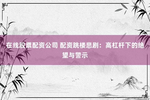 在线股票配资公司 配资跳楼悲剧：高杠杆下的绝望与警示