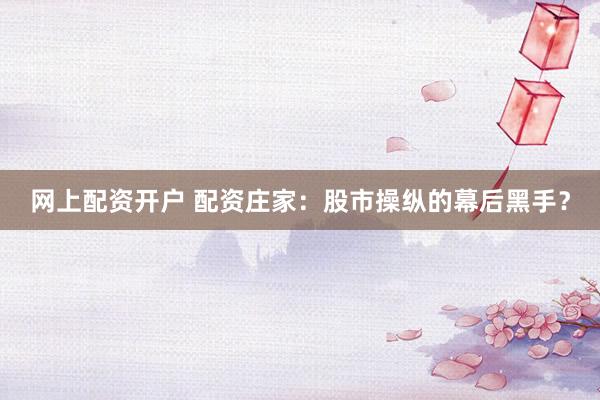 网上配资开户 配资庄家：股市操纵的幕后黑手？