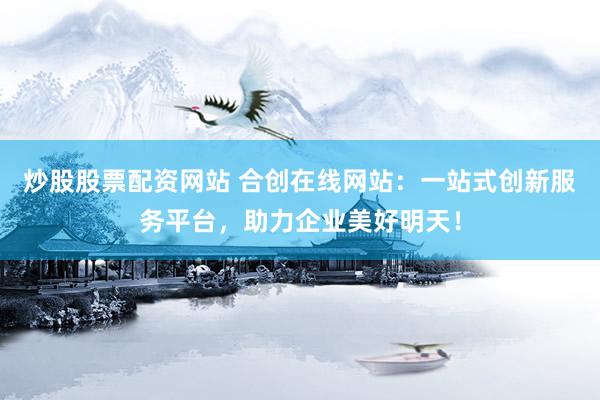 炒股股票配资网站 合创在线网站：一站式创新服务平台，助力企业美好明天！