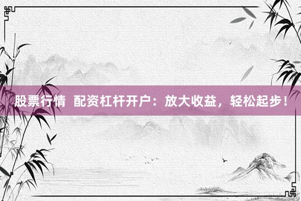 股票行情  配资杠杆开户：放大收益，轻松起步！