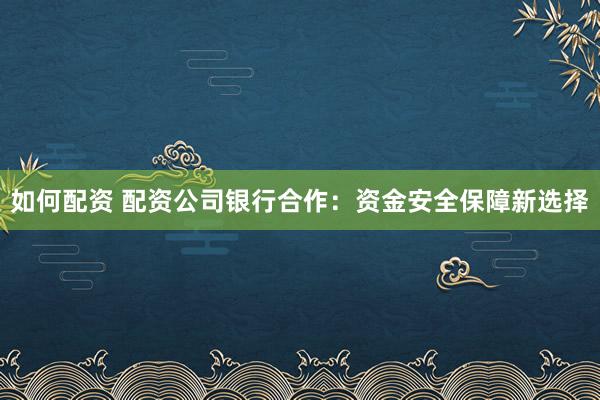 如何配资 配资公司银行合作：资金安全保障新选择